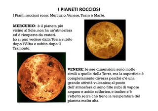 I PIANETI ROCCIOSI 
I Pianti rocciosi sono: Mercurio,Venere,Terra e Marte.
MERCURIO: è il pianeta più
vicino al Sole, non ha un’atmosfera
ed è ricoperto da crateri.
Lo si può vedere dalla Terra subito
dopo l’Alba e subito dopo il
Tramonto.
VENERE: le sue dimensioni sono molto
simili a quelle della Terra, ma la superficie è
completamente diversa perché c’è una
grande attività vulcanica; al posto
dell’atmosfera ci sono fitte nubi di vapore
acqueo e acido solforico, e inoltre c’è
l’effetto serra che tiene la temperatura del
pianeta molto alta.
 