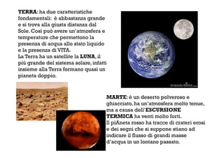 TERRA: ha due caratteristiche
fondamentali: è abbastanza grande
e si trova alla giusta distanza dal
Sole. Così può avere un’atmosfera e
temperature che permettono la
presenza di acqua allo stato liquido
e la presenza di VITA.
La Terra ha un satellite la LUNA, il
più grande del sistema solare, infatti
insieme alla Terra formano quasi un
pianeta doppio.
MARTE: è un deserto polveroso e
ghiacciato, ha un’atmosfera molto tenue,
ma a causa dell’ESCURSIONE
TERMICA ha venti molto forti.
Il piAneta rosso ha tracce di crateri erosi
e dei segni che si suppone stiano ad
indicare il flusso di grandi masse
d’acqua in un lontano passato.
 