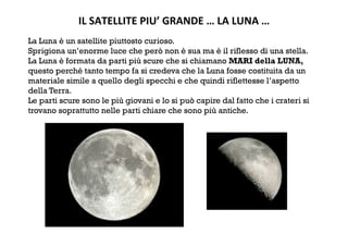 IL SATELLITE PIU’ GRANDE … LA LUNA … 
La Luna è un satellite piuttosto curioso.
Sprigiona un’enorme luce che però non è sua ma è il riflesso di una stella.
La Luna è formata da parti più scure che si chiamano MARI della LUNA,
questo perché tanto tempo fa si credeva che la Luna fosse costituita da un
materiale simile a quello degli specchi e che quindi riflettesse l’aspetto
della Terra.
Le parti scure sono le più giovani e lo si può capire dal fatto che i crateri si
trovano soprattutto nelle parti chiare che sono più antiche.
 
