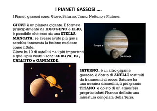 I PIANETI GASSOSI …. 
I Pianeti gassosi sono: Giove, Saturno, Urano, Nettuno e Plutone.
GIOVE: è un pianeta gigante. È formato
principalmente da IDROGENO e ELIO,
è possibile che esso sia una STELLA
MANCATA: se avesse avuto più gas si
sarebbe innescata la fusione nucleare
come il Sole.
Giove ha 10 di satelliti ma i più importanti
e quelli più visibili sono: EUROPA, IO ,
CALLISTO e GANIMEDE.
SATURNO: è un altro gigante
gassoso, è dotato di ANELLI costituiti
da frammenti di rocce. Saturno ha
una trentina di satelliti, il più grande
TITANO è dotato di un’atmosfera
propria; infatti l’hanno definito una
miniatura congelata della Terra.
 