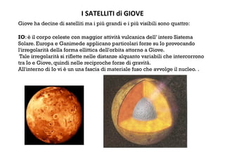 I SATELLITI di GIOVE 
Giove ha decine di satelliti ma i più grandi e i più visibili sono quattro:
IO: è il corpo celeste con maggior attività vulcanica dell’ intero Sistema
Solare. Europa e Ganimede applicano particolari forze su Io provocando
l'irregolarità della forma ellittica dell'orbita attorno a Giove.
Tale irregolarità si riflette nelle distanze alquanto variabili che intercorrono
tra Io e Giove, quindi nelle reciproche forze di gravità.
All'interno di Io vi è un una fascia di materiale fuso che avvolge il nucleo. .
 