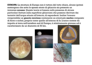 EUROPA: La struttura di Europa non è tuttora del tutto chiara, alcune ipotesi
sostengono che sotto lo spesso strato di ghiaccio sia presente un
immenso oceano. Queste teorie si basano sulla presenza di alcune
particolari fratture sulla superficie ghiacciata che possono derivare dai
tentativi dell'acqua situata all'interno, di espandersi. Inoltre l'oceano
ricoprirebbe un guscio roccioso contenente un eventuale nucleo composto
di ferro e nichel, proprio come quello all'interno di Io. L'unico cratere da
impatto si trova nell'emisfero sud di Europa, è relativamente giovane ed è
caratterizzato da un diametro di 50 km.
 