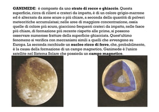 GANIMEDE: è composto da uno strato di rocce e ghiaccio. Questa
superficie, ricca di rilievi e crateri da impatto, è di un colore grigio-marrone
ed è alternata da zone scure o più chiare, a seconda della quantità di polveri
meteoritiche accumulatasi; nelle aree di maggiore concentrazione, ossia
quelle di colore più scuro, giacciono frequenti crateri da impatto, nelle fasce
più chiare, di formazione più recente rispetto alle prime, si possono
osservare numerose fratture della superficie ghiacciata. Quest'ultimo
fenomeno si verifica con meccanismi simili a quelli che avvengono su
Europa. La seconda racchiude un nucleo ricco di ferro, che, probabilmente,
è la causa della formazione di un campo magnetico, Ganimede è l'unico
satellite nel Sistema Solare che possieda un campo magnetico.
 