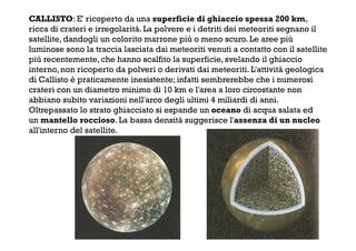 CALLISTO: E' ricoperto da una superficie di ghiaccio spessa 200 km,
ricca di crateri e irregolarità. La polvere e i detriti dei meteoriti segnano il
satellite, dandogli un colorito marrone più o meno scuro. Le aree più
luminose sono la traccia lasciata dai meteoriti venuti a contatto con il satellite
più recentemente, che hanno scalfito la superficie, svelando il ghiaccio
interno, non ricoperto da polveri o derivati dai meteoriti. L'attività geologica
di Callisto è praticamente inesistente; infatti sembrerebbe che i numerosi
crateri con un diametro minimo di 10 km e l'area a loro circostante non
abbiano subito variazioni nell'arco degli ultimi 4 miliardi di anni.
Oltrepassato lo strato ghiacciato si espande un oceano di acqua salata ed
un mantello roccioso. La bassa densità suggerisce l'assenza di un nucleo
all'interno del satellite.
 