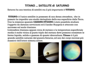 TITANO … SATELLITE di  SATURNO 
Saturno ha una trentina di satelliti ma il più importante è TITANO.
 TITANO: è l'unico satellite in possesso di una densa atmosfera, che in
passato ha impedito uno studio dettagliato della sua superficie dalla Terra.
Con la missione spaziale CASSINI-UYGENS è stato possibile studiare
l'oggetto da distanza ravvicinata ed il lander Huygens è atterrato con
successo sul suolo titaniano.
L'atmosfera titaniana appare ricca di metano e la temperatura superficiale
media è molto vicina al punto triplo del metano dove possono coesistere le
forme liquida, solida e gassosa di questo idrocarburo. Titano è il più
grande satellite naturale del pianeta Saturno, ed uno dei corpi rocciosi più
massicci dell'intero sistema solare.
 