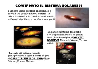 COM’E’ NATO IL SISTEMA SOLARE???
Il Sistema Solare secondo gli scienziati è
nato da una grande nube di materia , in
orbita intorno al sole che si stava formando,
addensatosi poi intorno ad alcuni suoi punti
• La parte più interna della nube,
formata principalmente da grandi
solidi , ha dato origine ai PIANETI
ROCCIOSI: Mercurio,Venere,Terra e
Marte.
• La parte più esterna, formata
principalmente da gas ha dato origine
ai GRANDI PIANETI GASSOSI: Giove,
Saturno, Urano e Nettuno.
 