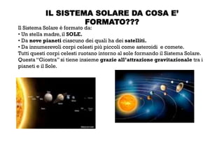 IL SISTEMA SOLARE DA COSA E’
FORMATO???
Il Sistema Solare è formato da:
• Un stella madre, il SOLE.
• Da nove pianeti ciascuno dei quali ha dei satelliti.
• Da innumerevoli corpi celesti più piccoli come asteroidi e comete.
Tutti questi corpi celesti ruotano intorno al sole formando il Sistema Solare.
Questa “Giostra” si tiene insieme grazie all’attrazione gravitazionale tra i
pianeti e il Sole.
 