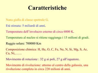 Caratteristiche Nana gialla di classe spettrale G. Età stimata: 5 miliardi di anni . Temperatura dell’involucro esterno di circa 6000 K . Temperatura al nucleo si ritiene raggiunga i 15 milioni di gradi. Raggio solare: 700000 Km Composizione chimica: H, He, O, C, Fe, Ne, N, Si, Mg, S, Ar, Ca, Ni,…… Movimento di rotazione : 32 g ai poli, 27 g all’equatore . Movimento di rivoluzione: attorno al centro della galassia, una rivoluzione completa in circa 220 milioni di anni.  