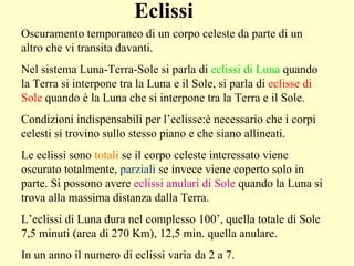 Eclissi Oscuramento temporaneo di un corpo celeste da parte di un altro che vi transita davanti.  Nel sistema Luna-Terra-Sole si parla di  eclissi di Luna  quando la Terra si interpone tra la Luna e il Sole, si parla di  eclisse di Sole  quando è la Luna che si interpone tra la Terra e il Sole. Condizioni indispensabili per l’eclisse:è necessario che i corpi celesti si trovino sullo stesso piano e che siano allineati. Le eclissi sono  totali  se il corpo celeste interessato viene oscurato totalmente,  parziali  se invece viene coperto solo in parte. Si possono avere  eclissi anulari di Sole  quando la Luna si trova alla massima distanza dalla Terra. L’eclissi di Luna dura nel complesso 100’, quella totale di Sole 7,5 minuti (area di 270 Km), 12,5 min. quella anulare. In un anno il numero di eclissi varia da 2 a 7.  