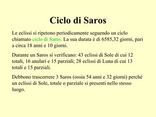 Ciclo di Saros Le eclissi si ripetono periodicamente seguendo un ciclo chiamato  ciclo di Saros.  La sua durata è di 6585,32 giorni, pari a circa 18 anni e 10 giorni.  Durante un Saros si verificano: 43 eclissi di Sole di cui 12 totali, 16 anulari e 15 parziali; 28 eclissi di Luna di cui 13 totali e 15 parziali. Debbono trascorrere 3 Saros (ossia 54 anni e 32 giorni) perché un eclissi di Sole, totale o parziale si presenti nello stesso luogo.   