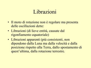 Il moto di rotazione non è regolare ma presenta delle oscillazioni dette: Librazioni (di lieve entità, causate dal rigonfiamento equatoriale) Librazioni apparenti (più consistenti, non dipendono dalla Luna ma dalla velocità e dalla posizione rispetto alla Terra, dallo spostamento di quest’ultima, dalla rotazione terrestre. Librazioni  