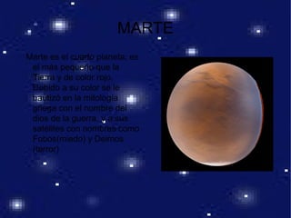 MARTE
Marte es el cuarto planeta; es
el más pequeño que la
Tierra y de color rojo.
Debido a su color se le
bautizó en la mitología
griega con el nombre del
dios de la guerra, y a sus
satélites con nombres como
Fobos(miedo) y Deimos
(terror)
 