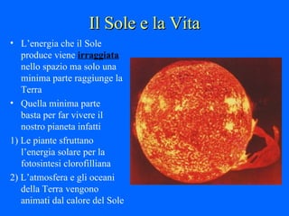 Il Sole e la Vita L’energia che il Sole produce viene  irraggiata  nello spazio ma solo una minima parte raggiunge la Terra Quella minima parte  basta per far vivere il nostro pianeta infatti  1) Le piante sfruttano l’energia solare per la fotosintesi clorofilliana 2) L’atmosfera e gli oceani della Terra vengono animati dal calore del Sole 