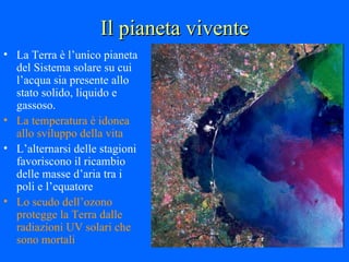 Il pianeta vivente La Terra è l’unico pianeta del Sistema solare su cui l’acqua sia presente allo stato solido, liquido e gassoso. La temperatura è idonea allo sviluppo della vita L’alternarsi delle stagioni favoriscono il ricambio delle masse d’aria tra i poli e l’equatore Lo scudo dell’ozono protegge la Terra dalle radiazioni UV solari che sono mortali 
