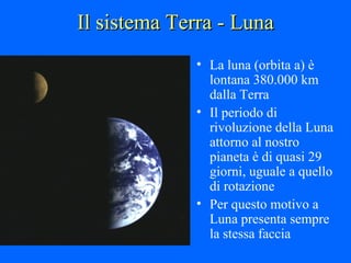 Il sistema Terra - Luna La luna (orbita a) è lontana 380.000 km dalla Terra  Il periodo di rivoluzione della Luna attorno al nostro pianeta è di quasi 29 giorni, uguale a quello di rotazione Per questo motivo a Luna presenta sempre la stessa faccia 