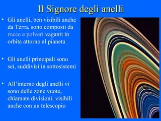 Il Signore degli anelli Gli anelli, ben visibili anche da Terra, sono composti da  rocce e polveri  vaganti in orbita attorno al pianeta Gli anelli principali sono sei, suddivisi in sottosistemi All’interno degli anelli vi sono delle zone vuote, chiamate divisioni, visibili anche con un telescopio 