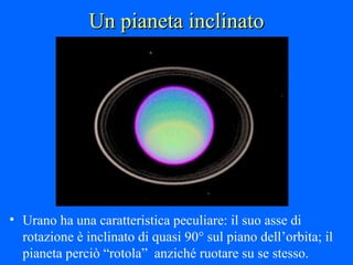 Un pianeta inclinato Urano ha una caratteristica peculiare: il suo asse di rotazione è inclinato di quasi 90° sul piano dell’orbita; il pianeta perciò “rotola”  anziché ruotare su se stesso. 