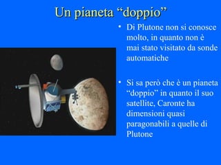 Un pianeta “doppio” Di Plutone non si conosce molto, in quanto non è mai stato visitato da sonde automatiche Si sa però che è un pianeta “doppio” in quanto il suo satellite, Caronte ha dimensioni quasi paragonabili a quelle di Plutone 