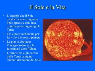 Il Sole e la Vita L’energia che il Sole produce viene irraggiata nello spazio e solo una minima parte raggiunge la Terra Ciò è però sufficiente per far vivere il nostro pianeta  Le piante sfruttano l’energia solare per la fotosintesi clorofilliana L’atmosfera e gli oceani della Terra vengono animati dal calore del Sole 