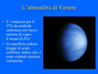 L’atmosfera di Venere E’ composta per il 97% da anidride carbonica con tracce minime di vapor d’acqua (0,2%) In superficie cadono piogge di acido solforico, indice che vi sono violente eruzioni vulcaniche 