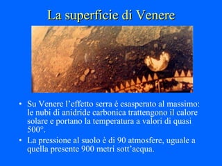 La superficie di Venere Su Venere l’effetto serra è esasperato al massimo: le nubi di anidride carbonica trattengono il calore solare e portano la temperatura a valori di quasi 500°.  La pressione al suolo è di 90 atmosfere, uguale a quella presente 900 metri sott’acqua. 
