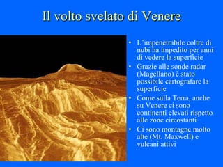 Il volto svelato di Venere L’impenetrabile coltre di nubi ha impedito per anni di vedere la superficie Grazie alle sonde radar (Magellano) è stato possibile cartografare la superficie Come sulla Terra, anche su Venere ci sono continenti elevati rispetto alle zone circostanti Ci sono montagne molto alte (Mt. Maxwell) e vulcani attivi 