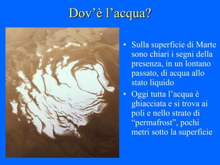 Dov’è l’acqua? Sulla superficie di Marte sono chiari i segni della presenza, in un lontano passato, di acqua allo stato liquido Oggi tutta l’acqua è ghiacciata e si trova ai poli e nello strato di “permafrost”, pochi metri sotto la superficie 