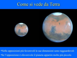Come si vede da Terra Marte ha un’orbita molto eccentrica perciò, in rapporto alla stagione, si trova a distanze diverse dal Sole Il momento in cui si trova più vicino alla Terra si chiama “opposizione” e si verifica circa ogni due anni Nelle opposizioni più favorevoli le sue dimensioni sono ragguardevoli Se l’opposizione è sfavorevole il pianeta apparirà molto più piccolo 