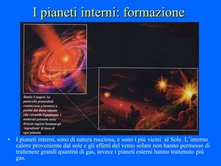 I pianeti interni: formazione I pianeti interni, sono di natura rocciosa, e sono i più vicini  al Sole. L’intenso calore proveniente dal sole e gli effetti del vento solare non hanno permesso di trattenere grandi quantità di gas, invece i pianeti esterni hanno trattenuto più gas. 
