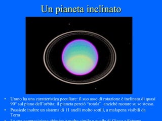 Un pianeta inclinato Urano ha una caratteristica peculiare: il suo asse di rotazione è inclinato di quasi 90° sul piano dell’orbita; il pianeta perciò “rotola”  anziché ruotare su se stesso. Possiede inoltre un sistema di 11 anelli molto sottili, a malapena visibili da Terra La sua composizione chimica è molto simile a quella di Giove e Saturno 