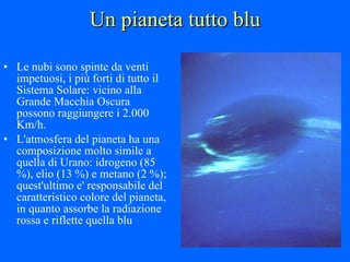 Un pianeta tutto blu Le nubi sono spinte da venti impetuosi, i più forti di tutto il Sistema Solare: vicino alla Grande Macchia Oscura possono raggiungere i 2.000 Km/h.  L'atmosfera del pianeta ha una composizione molto simile a quella di Urano: idrogeno (85 %), elio (13 %) e metano (2 %); quest'ultimo e' responsabile del caratteristico colore del pianeta, in quanto assorbe la radiazione rossa e riflette quella blu 