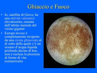 Ghiaccio e Fuoco Io, satellite di Giove, ha una  attività vulcanica  elevatissima, causata dall’attrito mareale del vicino gigante Europa invece è completamente ricoperto da una  crosta ghiacciata  al di sotto della quale c’è un oceano d’acqua liquida profondo decine di km; non è esclusa la presenza di forme di vita extraterrestre 