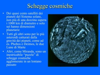 Schegge cosmiche Dei quasi cento satelliti dei pianeti del Sistema solare, non più di una dozzina supera i 1000 km di diametro e solo sei hanno dimensioni planetarie Tutti gli altri sono per lo più asteroidi catturati dalla gravità dei pianeti, come ad es. Phobos e Deimos, le due Lune di Marte Altri, come Miranda, sono un inestricabile “puzzle” di schegge cosmiche agglomerate in un lontano passato 