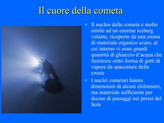 Il cuore della cometa Il nucleo della cometa è molto simile ad un enorme iceberg volante, ricoperto da una crosta di materiale organico scuro, al cui interno vi sono grandi quantità di ghiaccio d’acqua che fuoriesce sotto forma di getti di vapore da spaccature della crosta I nuclei cometari hanno dimensioni di alcuni chilometri, ma materiale sufficiente per decine di passaggi nei pressi del Sole 