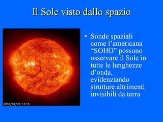 Il Sole visto dallo spazio Sonde spaziali come l’americana “SOHO” possono osservare il Sole in tutte le lunghezze d’onda, evidenziando strutture altrimenti invisibili da terra 