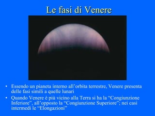 Le fasi di Venere Essendo un pianeta interno all’orbita terrestre, Venere presenta delle fasi simili a quelle lunari Quando Venere è più vicino alla Terra si ha la “Congiunzione Inferiore”, all’opposto la “Congiunzione Superiore”; nei casi intermedi le “Elongazioni” 
