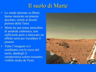 Il suolo di Marte Le sonde atterrate su Marte hanno mostrato un pianeta desolato, simile ai deserti pietrosi della Terra Marte ha una tenue atmosfera di anidride carbonica, non sufficiente però a innescare un effetto serra per riscaldare il pianeta Tutto l’ossigeno si è combinato con le rocce del suolo, dandogli il caratteristico colore rossastro, visibile anche da Terra 