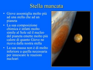 Stella mancata Giove assomiglia molto più ad una stella che ad un pianeta La sua composizione chimica è infatti molto simile al Sole ed il nucleo del pianeta emette molto più calore di quanto Giove ne riceva dalla nostra stella La sua massa non è di molto inferiore a quella necessaria per innescare le reazioni nucleari 