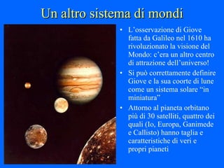 Un altro sistema di mondi L’osservazione di Giove fatta da Galileo nel 1610 ha rivoluzionato la visione del Mondo: c’era un altro centro di attrazione dell’universo! Si può correttamente definire Giove e la sua coorte di lune come un sistema solare “in miniatura” Attorno al pianeta orbitano più di 30 satelliti, quattro dei quali (Io, Europa, Ganimede e Callisto) hanno taglia e caratteristiche di veri e propri pianeti 