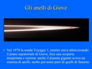 Gli anelli di Giove Nel 1979 la sonda Voyager 1, mentre stava attraversando il piano equatoriale di Giove, fece una scoperta inaspettata e curiosa: anche il pianeta gigante aveva un sistema di anelli, molto più tenui però di quelli di Saturno 
