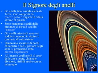 Il Signore degli anelli Gli anelli, ben visibili anche da Terra, sono composti da  rocce e polveri  vaganti in orbita attorno al pianeta Sono mantenuti stabili dalla presenza di piccoli satelliti  “pastore” Gli anelli principali sono sei, suddivisi ognuno in decine o centinaia di sottosistemi Hanno uno spessore di pochi chilometri e con il passare degli anni, si presentano sotto  diverse angolazioni All’interno degli anelli vi sono delle zone vuote, chiamate divisioni, visibili anche con un telescopio 