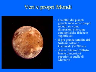 Veri e propri Mondi I satelliti dei pianeti giganti sono veri e propri mondi, sia come dimensioni che come caratteristiche fisiche e superficiali Il più grande satellite del Sistema solare è Ganimede (5270 km)  Anche Titano e Callisto hanno dimensioni superiori a quelle di Mercurio 