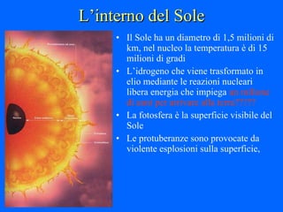 L’interno del Sole Il Sole ha un diametro di 1,5 milioni di km, nel nucleo la temperatura è di 15 milioni di gradi L’idrogeno che viene trasformato in elio mediante le reazioni nucleari libera energia che impiega  un milione di anni per arrivare alla terra????? La fotosfera è la superficie visibile del Sole Le protuberanze sono provocate da violente esplosioni sulla superficie,  