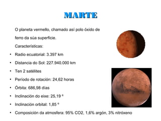 MARTE
    O planeta vermello, chamado así polo óxido de

    ferro da súa superficie.

    Características:
●
    Radio ecuatorial: 3.397 km
●
    Distancia do Sol: 227.940.000 km
●
    Ten 2 satélites
●
    Período de rotación: 24,62 horas
●
    Órbita: 686,98 días
●
    Inclinación do eixe: 25,19 º
●
    Inclinación orbital: 1,85 º
●
    Composición da atmosfera: 95% CO2, 1,6% argón, 3% nitróxeno
 