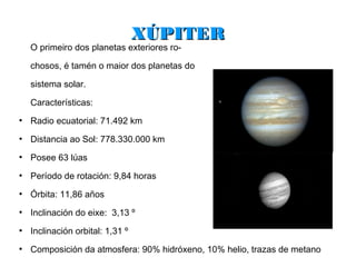 XÚPITER
    O primeiro dos planetas exteriores ro-

    chosos, é tamén o maior dos planetas do

    sistema solar.

    Características:
●
    Radio ecuatorial: 71.492 km
●
    Distancia ao Sol: 778.330.000 km
●
    Posee 63 lúas
●
    Período de rotación: 9,84 horas
●
    Órbita: 11,86 años
●
    Inclinación do eixe: 3,13 º
●
    Inclinación orbital: 1,31 º
●
    Composición da atmosfera: 90% hidróxeno, 10% helio, trazas de metano
 