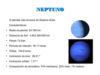 NEPTUNO
    O planeta más lonxano do Sistema Solar.

    Características:
●
    Radio ecuatorial: 24.746 km
●
    Distancia do Sol: 4.504.300.000 km
●
    Posee 13 lúas
●
    Período de rotación: 16,11 horas
●
    Órbita: 164,8 anos
●
    Inclinación do eixe: 28,31 º
●
    Inclinación orbital: 1,77 º
●
    Composición da atmosfera: 74% hidróxeno, 25% helio, 1% metano
 