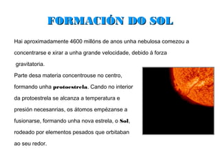 FORMACIÓN DO SOL
Hai aproximadamente 4600 millóns de anos unha nebulosa comezou a

concentrarse e xirar a unha grande velocidade, debido á forza

gravitatoria.

Parte desa materia concentrouse no centro,

formando unha protoestrela. Cando no interior

da protoestrela se alcanza a temperatura e

presión necesanrias, os átomos empézanse a

fusionarse, formando unha nova estrela, o Sol,

rodeado por elementos pesados que orbitaban

ao seu redor.
 