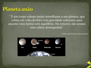 “  É um corpo celeste muito semelhante a um planeta, que orbita em volta do Sol e tem gravidade suficiente para assumir uma forma com equilíbrio. No entanto, não possui uma órbita desimpedida”  União Astronómica Internacional 