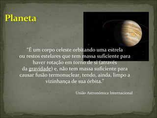 “ É um corpo celeste orbitando uma estrela ou restos estelares que tem massa suficiente para haver rotação em torno de si (através da  gravidade ) e, não tem massa suficiente para causar fusão termonuclear, tendo, ainda, limpo a vizinhança de sua órbita.” União Astronómica Internacional 