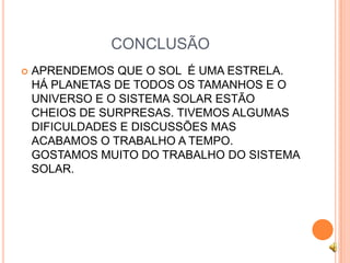 CONCLUSÃO
   APRENDEMOS QUE O SOL É UMA ESTRELA.
    HÁ PLANETAS DE TODOS OS TAMANHOS E O
    UNIVERSO E O SISTEMA SOLAR ESTÃO
    CHEIOS DE SURPRESAS. TIVEMOS ALGUMAS
    DIFICULDADES E DISCUSSÕES MAS
    ACABAMOS O TRABALHO A TEMPO.
    GOSTAMOS MUITO DO TRABALHO DO SISTEMA
    SOLAR.
 